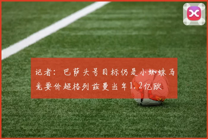 记者：巴萨头号目标仍是小蜘蛛马竞要价超格列兹曼当年1.2亿欧