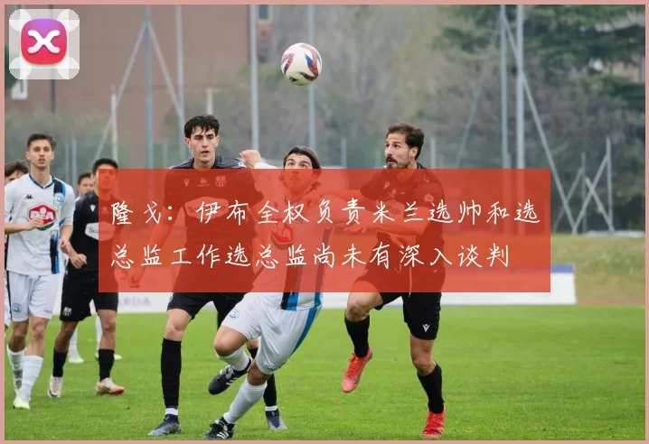 隆戈：伊布全权负责米兰选帅和选总监工作选总监尚未有深入谈判