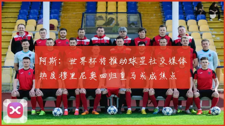 阿斯：世界杯将推动球星社交媒体热度穆里尼奥回归皇马或成焦点