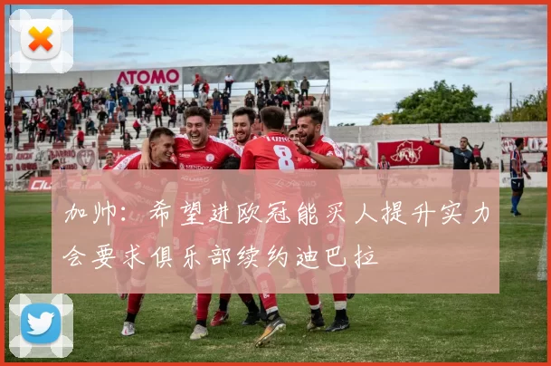 加帅：希望进欧冠能买人提升实力会要求俱乐部续约迪巴拉