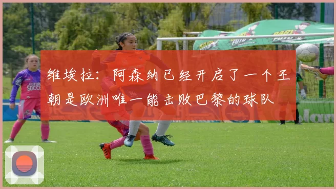 维埃拉：阿森纳已经开启了一个王朝是欧洲唯一能击败巴黎的球队